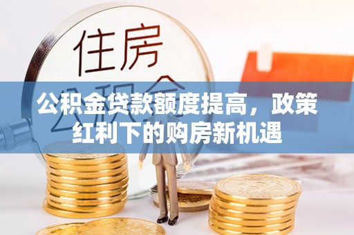 崇仁公积金贷款额度提高，政策红利下的购房新机遇