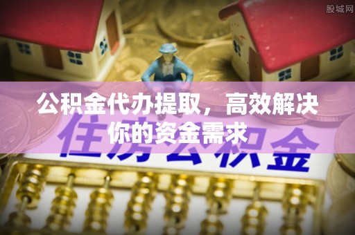 崇仁公积金代办提取，高效解决你的资金需求
