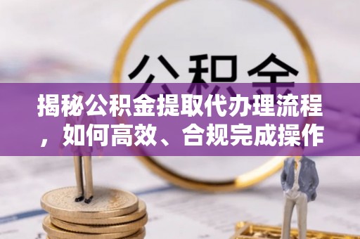 崇仁揭秘公积金提取代办理流程，如何高效、合规完成操作